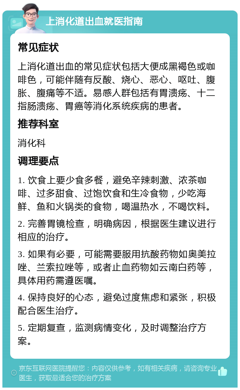 上消化道出血就医指南 常见症状 上消化道出血的常见症状包括大便成黑褐色或咖啡色，可能伴随有反酸、烧心、恶心、呕吐、腹胀、腹痛等不适。易感人群包括有胃溃疡、十二指肠溃疡、胃癌等消化系统疾病的患者。 推荐科室 消化科 调理要点 1. 饮食上要少食多餐，避免辛辣刺激、浓茶咖啡、过多甜食、过饱饮食和生冷食物，少吃海鲜、鱼和火锅类的食物，喝温热水，不喝饮料。 2. 完善胃镜检查，明确病因，根据医生建议进行相应的治疗。 3. 如果有必要，可能需要服用抗酸药物如奥美拉唑、兰索拉唑等，或者止血药物如云南白药等，具体用药需遵医嘱。 4. 保持良好的心态，避免过度焦虑和紧张，积极配合医生治疗。 5. 定期复查，监测病情变化，及时调整治疗方案。