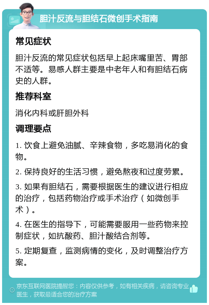 胆汁反流与胆结石微创手术指南 常见症状 胆汁反流的常见症状包括早上起床嘴里苦、胃部不适等。易感人群主要是中老年人和有胆结石病史的人群。 推荐科室 消化内科或肝胆外科 调理要点 1. 饮食上避免油腻、辛辣食物，多吃易消化的食物。 2. 保持良好的生活习惯，避免熬夜和过度劳累。 3. 如果有胆结石，需要根据医生的建议进行相应的治疗，包括药物治疗或手术治疗（如微创手术）。 4. 在医生的指导下，可能需要服用一些药物来控制症状，如抗酸药、胆汁酸结合剂等。 5. 定期复查，监测病情的变化，及时调整治疗方案。