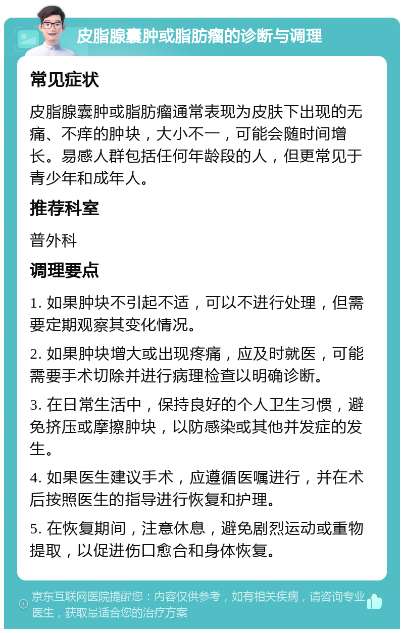 皮脂腺囊肿或脂肪瘤的诊断与调理 常见症状 皮脂腺囊肿或脂肪瘤通常表现为皮肤下出现的无痛、不痒的肿块，大小不一，可能会随时间增长。易感人群包括任何年龄段的人，但更常见于青少年和成年人。 推荐科室 普外科 调理要点 1. 如果肿块不引起不适，可以不进行处理，但需要定期观察其变化情况。 2. 如果肿块增大或出现疼痛，应及时就医，可能需要手术切除并进行病理检查以明确诊断。 3. 在日常生活中，保持良好的个人卫生习惯，避免挤压或摩擦肿块，以防感染或其他并发症的发生。 4. 如果医生建议手术，应遵循医嘱进行，并在术后按照医生的指导进行恢复和护理。 5. 在恢复期间，注意休息，避免剧烈运动或重物提取，以促进伤口愈合和身体恢复。