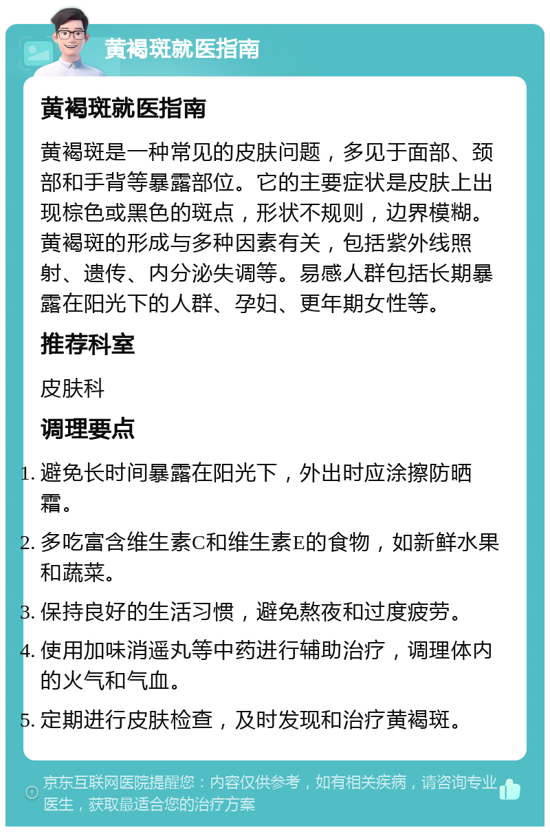 黄褐斑就医指南 黄褐斑就医指南 黄褐斑是一种常见的皮肤问题，多见于面部、颈部和手背等暴露部位。它的主要症状是皮肤上出现棕色或黑色的斑点，形状不规则，边界模糊。黄褐斑的形成与多种因素有关，包括紫外线照射、遗传、内分泌失调等。易感人群包括长期暴露在阳光下的人群、孕妇、更年期女性等。 推荐科室 皮肤科 调理要点 避免长时间暴露在阳光下，外出时应涂擦防晒霜。 多吃富含维生素C和维生素E的食物，如新鲜水果和蔬菜。 保持良好的生活习惯，避免熬夜和过度疲劳。 使用加味消遥丸等中药进行辅助治疗，调理体内的火气和气血。 定期进行皮肤检查，及时发现和治疗黄褐斑。