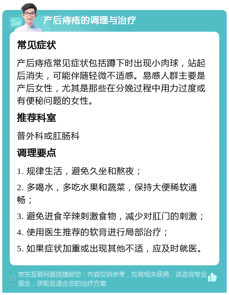 产后痔疮的调理与治疗 常见症状 产后痔疮常见症状包括蹲下时出现小肉球，站起后消失，可能伴随轻微不适感。易感人群主要是产后女性，尤其是那些在分娩过程中用力过度或有便秘问题的女性。 推荐科室 普外科或肛肠科 调理要点 1. 规律生活，避免久坐和熬夜； 2. 多喝水，多吃水果和蔬菜，保持大便稀软通畅； 3. 避免进食辛辣刺激食物，减少对肛门的刺激； 4. 使用医生推荐的软膏进行局部治疗； 5. 如果症状加重或出现其他不适，应及时就医。