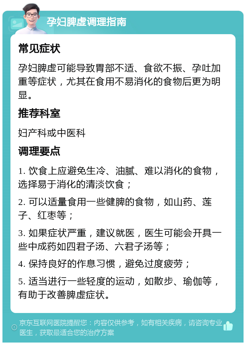 孕妇脾虚调理指南 常见症状 孕妇脾虚可能导致胃部不适、食欲不振、孕吐加重等症状，尤其在食用不易消化的食物后更为明显。 推荐科室 妇产科或中医科 调理要点 1. 饮食上应避免生冷、油腻、难以消化的食物，选择易于消化的清淡饮食； 2. 可以适量食用一些健脾的食物，如山药、莲子、红枣等； 3. 如果症状严重，建议就医，医生可能会开具一些中成药如四君子汤、六君子汤等； 4. 保持良好的作息习惯，避免过度疲劳； 5. 适当进行一些轻度的运动，如散步、瑜伽等，有助于改善脾虚症状。