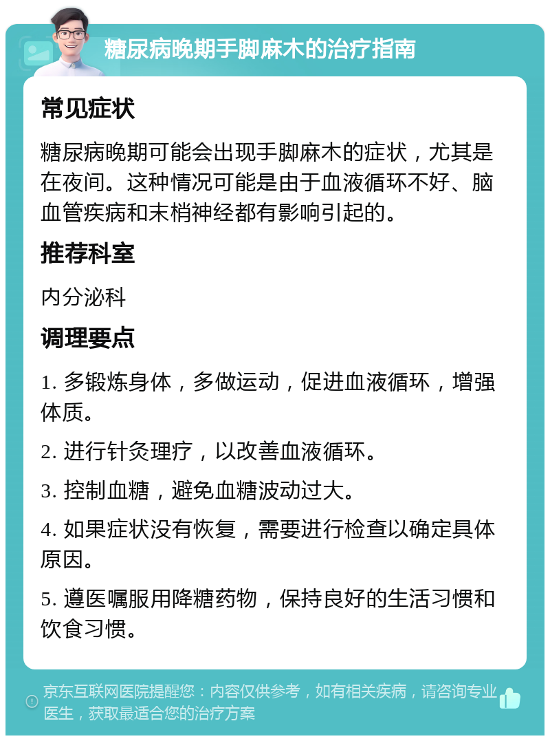 糖尿病晚期手脚麻木的治疗指南 常见症状 糖尿病晚期可能会出现手脚麻木的症状，尤其是在夜间。这种情况可能是由于血液循环不好、脑血管疾病和末梢神经都有影响引起的。 推荐科室 内分泌科 调理要点 1. 多锻炼身体，多做运动，促进血液循环，增强体质。 2. 进行针灸理疗，以改善血液循环。 3. 控制血糖，避免血糖波动过大。 4. 如果症状没有恢复，需要进行检查以确定具体原因。 5. 遵医嘱服用降糖药物，保持良好的生活习惯和饮食习惯。