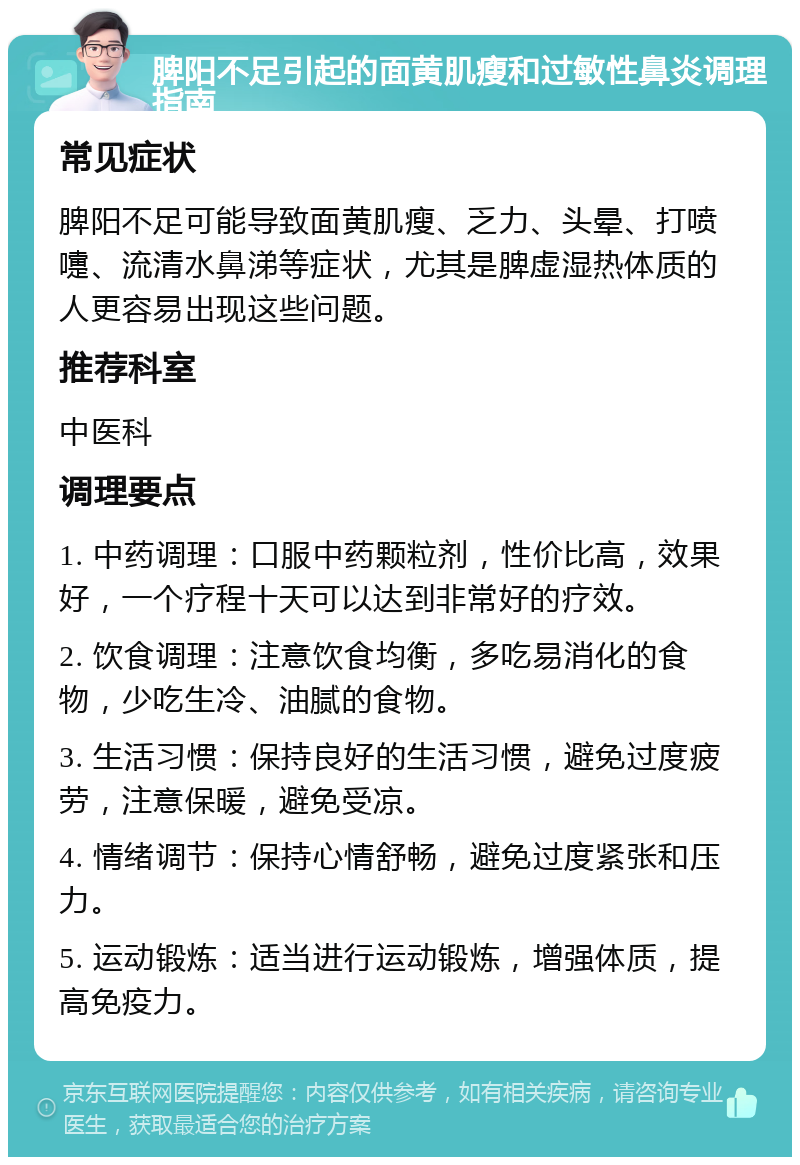 脾阳不足引起的面黄肌瘦和过敏性鼻炎调理指南 常见症状 脾阳不足可能导致面黄肌瘦、乏力、头晕、打喷嚏、流清水鼻涕等症状，尤其是脾虚湿热体质的人更容易出现这些问题。 推荐科室 中医科 调理要点 1. 中药调理：口服中药颗粒剂，性价比高，效果好，一个疗程十天可以达到非常好的疗效。 2. 饮食调理：注意饮食均衡，多吃易消化的食物，少吃生冷、油腻的食物。 3. 生活习惯：保持良好的生活习惯，避免过度疲劳，注意保暖，避免受凉。 4. 情绪调节：保持心情舒畅，避免过度紧张和压力。 5. 运动锻炼：适当进行运动锻炼，增强体质，提高免疫力。