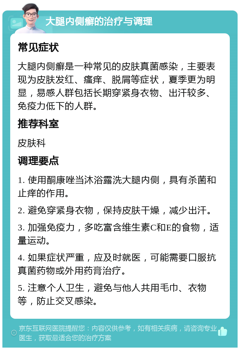 大腿内侧癣的治疗与调理 常见症状 大腿内侧癣是一种常见的皮肤真菌感染，主要表现为皮肤发红、瘙痒、脱屑等症状，夏季更为明显，易感人群包括长期穿紧身衣物、出汗较多、免疫力低下的人群。 推荐科室 皮肤科 调理要点 1. 使用酮康唑当沐浴露洗大腿内侧，具有杀菌和止痒的作用。 2. 避免穿紧身衣物，保持皮肤干燥，减少出汗。 3. 加强免疫力，多吃富含维生素C和E的食物，适量运动。 4. 如果症状严重，应及时就医，可能需要口服抗真菌药物或外用药膏治疗。 5. 注意个人卫生，避免与他人共用毛巾、衣物等，防止交叉感染。