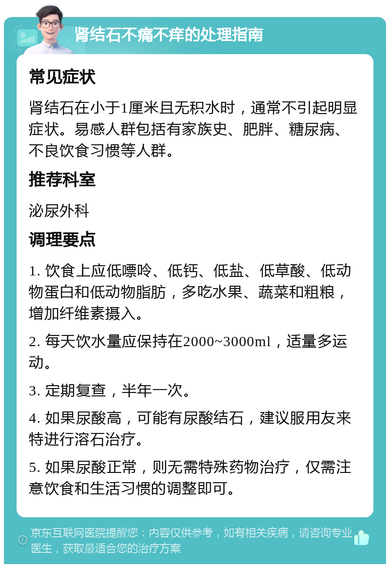 肾结石不痛不痒的处理指南 常见症状 肾结石在小于1厘米且无积水时，通常不引起明显症状。易感人群包括有家族史、肥胖、糖尿病、不良饮食习惯等人群。 推荐科室 泌尿外科 调理要点 1. 饮食上应低嘌呤、低钙、低盐、低草酸、低动物蛋白和低动物脂肪，多吃水果、蔬菜和粗粮，增加纤维素摄入。 2. 每天饮水量应保持在2000~3000ml，适量多运动。 3. 定期复查，半年一次。 4. 如果尿酸高，可能有尿酸结石，建议服用友来特进行溶石治疗。 5. 如果尿酸正常，则无需特殊药物治疗，仅需注意饮食和生活习惯的调整即可。