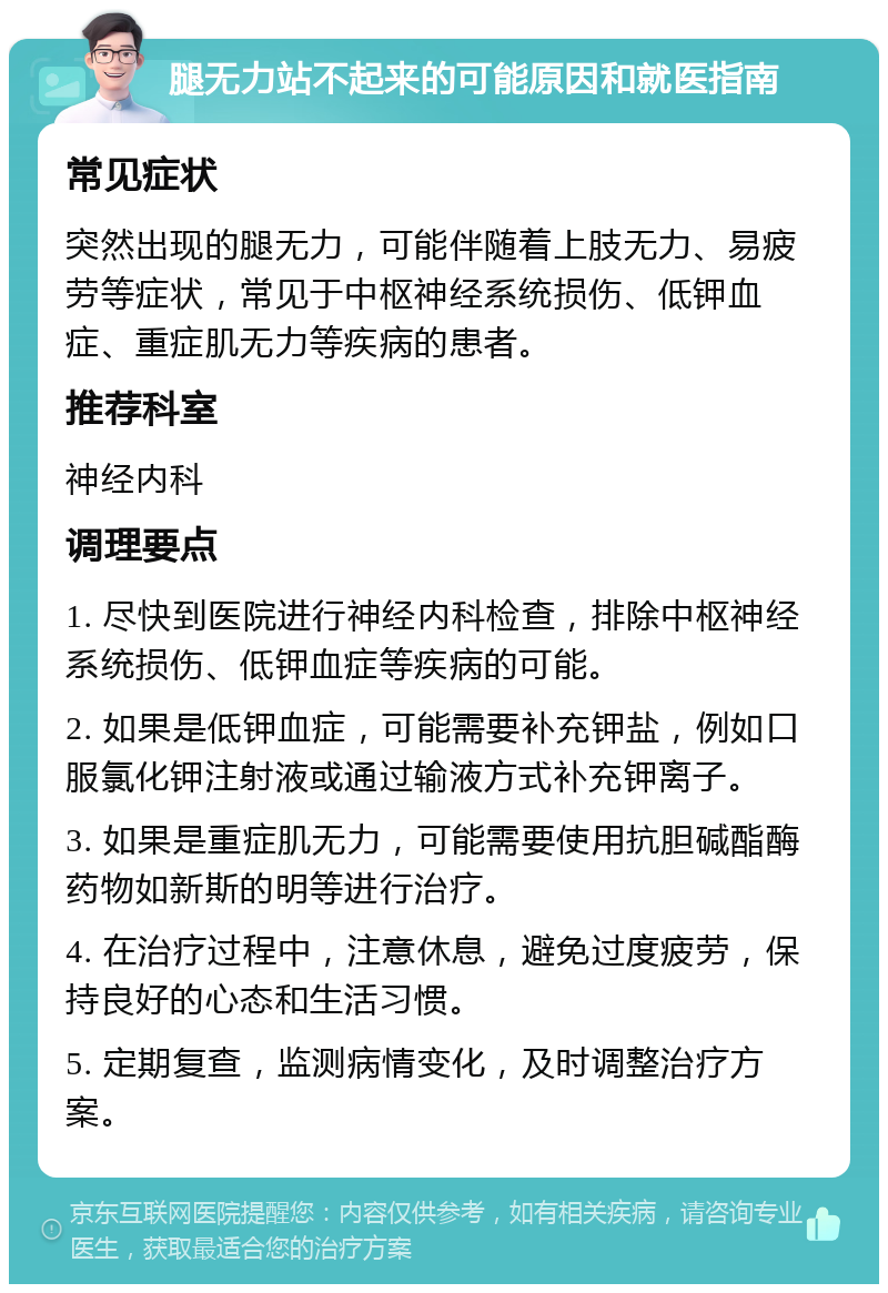 腿无力站不起来的可能原因和就医指南 常见症状 突然出现的腿无力，可能伴随着上肢无力、易疲劳等症状，常见于中枢神经系统损伤、低钾血症、重症肌无力等疾病的患者。 推荐科室 神经内科 调理要点 1. 尽快到医院进行神经内科检查，排除中枢神经系统损伤、低钾血症等疾病的可能。 2. 如果是低钾血症，可能需要补充钾盐，例如口服氯化钾注射液或通过输液方式补充钾离子。 3. 如果是重症肌无力，可能需要使用抗胆碱酯酶药物如新斯的明等进行治疗。 4. 在治疗过程中，注意休息，避免过度疲劳，保持良好的心态和生活习惯。 5. 定期复查，监测病情变化，及时调整治疗方案。