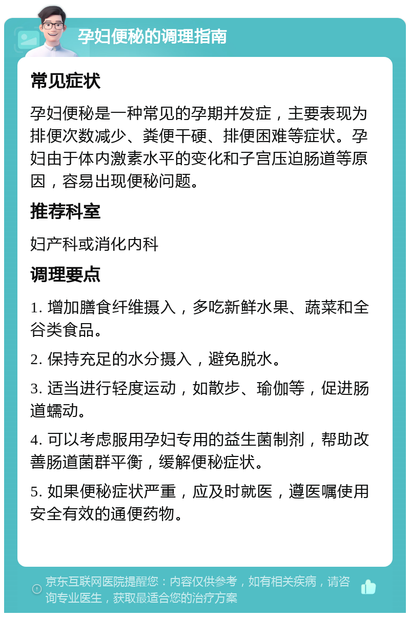 孕妇便秘的调理指南 常见症状 孕妇便秘是一种常见的孕期并发症，主要表现为排便次数减少、粪便干硬、排便困难等症状。孕妇由于体内激素水平的变化和子宫压迫肠道等原因，容易出现便秘问题。 推荐科室 妇产科或消化内科 调理要点 1. 增加膳食纤维摄入，多吃新鲜水果、蔬菜和全谷类食品。 2. 保持充足的水分摄入，避免脱水。 3. 适当进行轻度运动，如散步、瑜伽等，促进肠道蠕动。 4. 可以考虑服用孕妇专用的益生菌制剂，帮助改善肠道菌群平衡，缓解便秘症状。 5. 如果便秘症状严重，应及时就医，遵医嘱使用安全有效的通便药物。