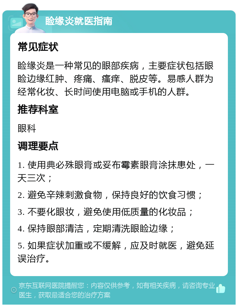 睑缘炎就医指南 常见症状 睑缘炎是一种常见的眼部疾病，主要症状包括眼睑边缘红肿、疼痛、瘙痒、脱皮等。易感人群为经常化妆、长时间使用电脑或手机的人群。 推荐科室 眼科 调理要点 1. 使用典必殊眼膏或妥布霉素眼膏涂抹患处，一天三次； 2. 避免辛辣刺激食物，保持良好的饮食习惯； 3. 不要化眼妆，避免使用低质量的化妆品； 4. 保持眼部清洁，定期清洗眼睑边缘； 5. 如果症状加重或不缓解，应及时就医，避免延误治疗。