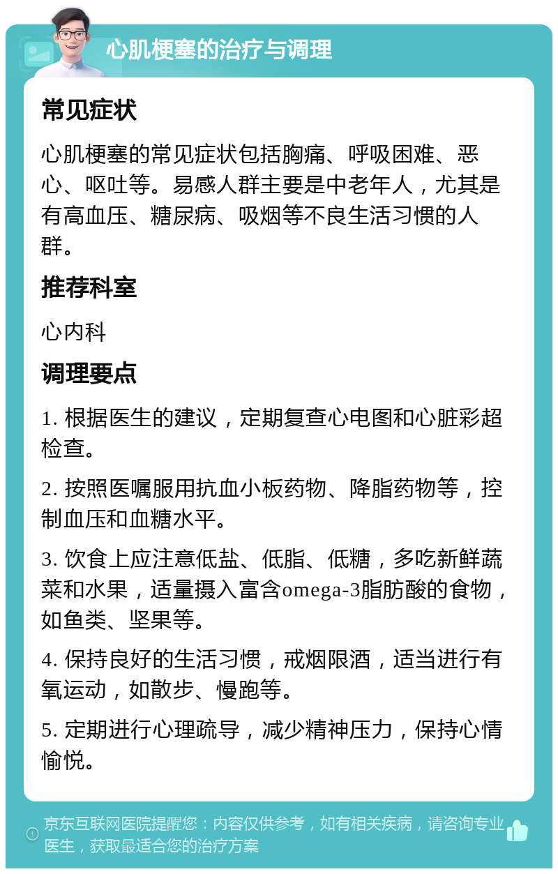 心肌梗塞的治疗与调理 常见症状 心肌梗塞的常见症状包括胸痛、呼吸困难、恶心、呕吐等。易感人群主要是中老年人，尤其是有高血压、糖尿病、吸烟等不良生活习惯的人群。 推荐科室 心内科 调理要点 1. 根据医生的建议，定期复查心电图和心脏彩超检查。 2. 按照医嘱服用抗血小板药物、降脂药物等，控制血压和血糖水平。 3. 饮食上应注意低盐、低脂、低糖，多吃新鲜蔬菜和水果，适量摄入富含omega-3脂肪酸的食物，如鱼类、坚果等。 4. 保持良好的生活习惯，戒烟限酒，适当进行有氧运动，如散步、慢跑等。 5. 定期进行心理疏导，减少精神压力，保持心情愉悦。