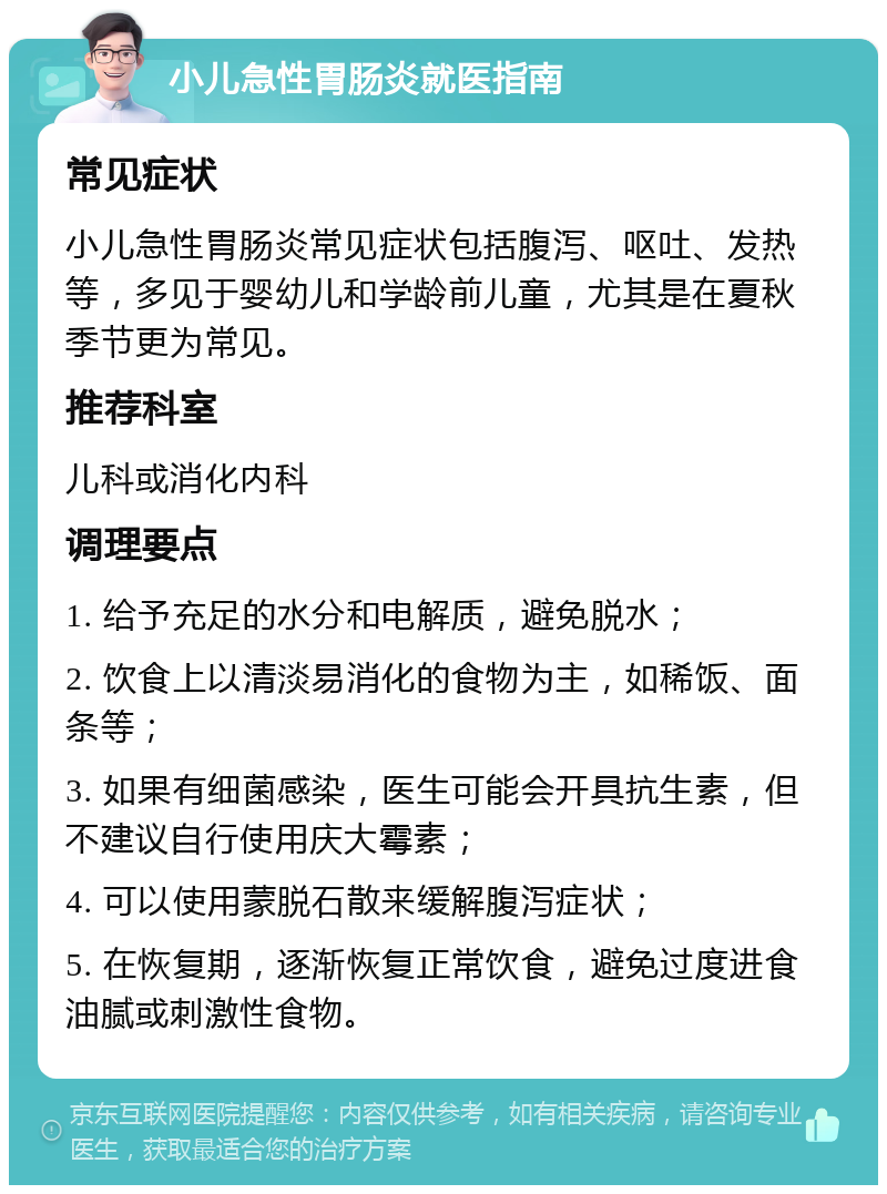 小儿急性胃肠炎就医指南 常见症状 小儿急性胃肠炎常见症状包括腹泻、呕吐、发热等，多见于婴幼儿和学龄前儿童，尤其是在夏秋季节更为常见。 推荐科室 儿科或消化内科 调理要点 1. 给予充足的水分和电解质，避免脱水； 2. 饮食上以清淡易消化的食物为主，如稀饭、面条等； 3. 如果有细菌感染，医生可能会开具抗生素，但不建议自行使用庆大霉素； 4. 可以使用蒙脱石散来缓解腹泻症状； 5. 在恢复期，逐渐恢复正常饮食，避免过度进食油腻或刺激性食物。