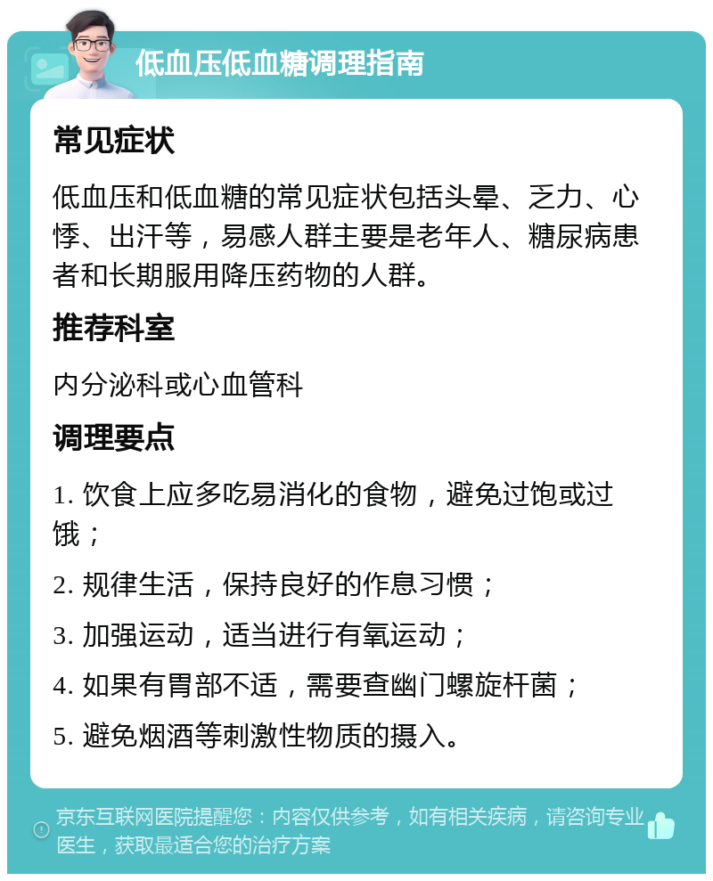 低血压低血糖调理指南 常见症状 低血压和低血糖的常见症状包括头晕、乏力、心悸、出汗等，易感人群主要是老年人、糖尿病患者和长期服用降压药物的人群。 推荐科室 内分泌科或心血管科 调理要点 1. 饮食上应多吃易消化的食物，避免过饱或过饿； 2. 规律生活，保持良好的作息习惯； 3. 加强运动，适当进行有氧运动； 4. 如果有胃部不适，需要查幽门螺旋杆菌； 5. 避免烟酒等刺激性物质的摄入。