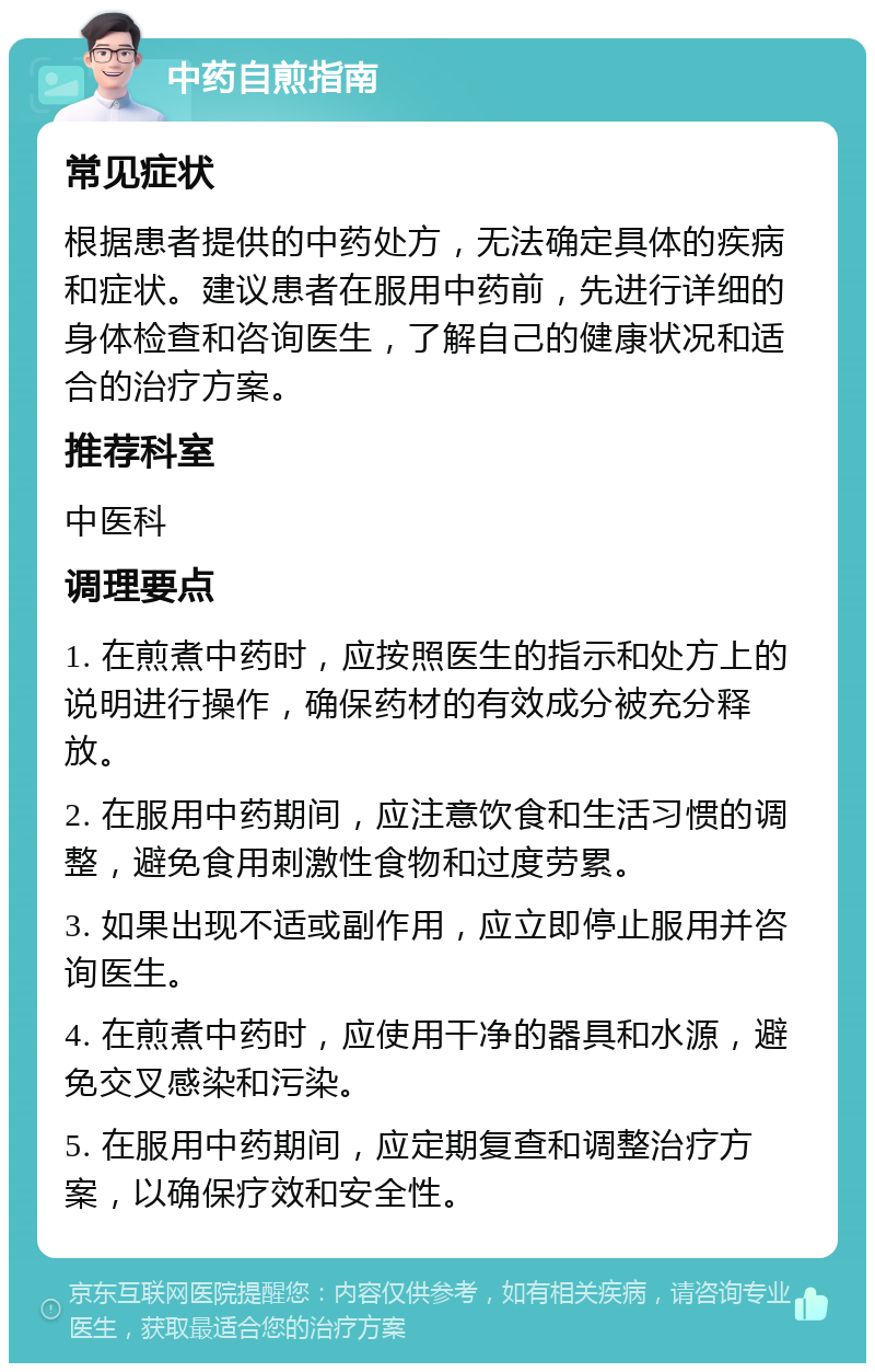 中药自煎指南 常见症状 根据患者提供的中药处方，无法确定具体的疾病和症状。建议患者在服用中药前，先进行详细的身体检查和咨询医生，了解自己的健康状况和适合的治疗方案。 推荐科室 中医科 调理要点 1. 在煎煮中药时，应按照医生的指示和处方上的说明进行操作，确保药材的有效成分被充分释放。 2. 在服用中药期间，应注意饮食和生活习惯的调整，避免食用刺激性食物和过度劳累。 3. 如果出现不适或副作用，应立即停止服用并咨询医生。 4. 在煎煮中药时，应使用干净的器具和水源，避免交叉感染和污染。 5. 在服用中药期间，应定期复查和调整治疗方案，以确保疗效和安全性。