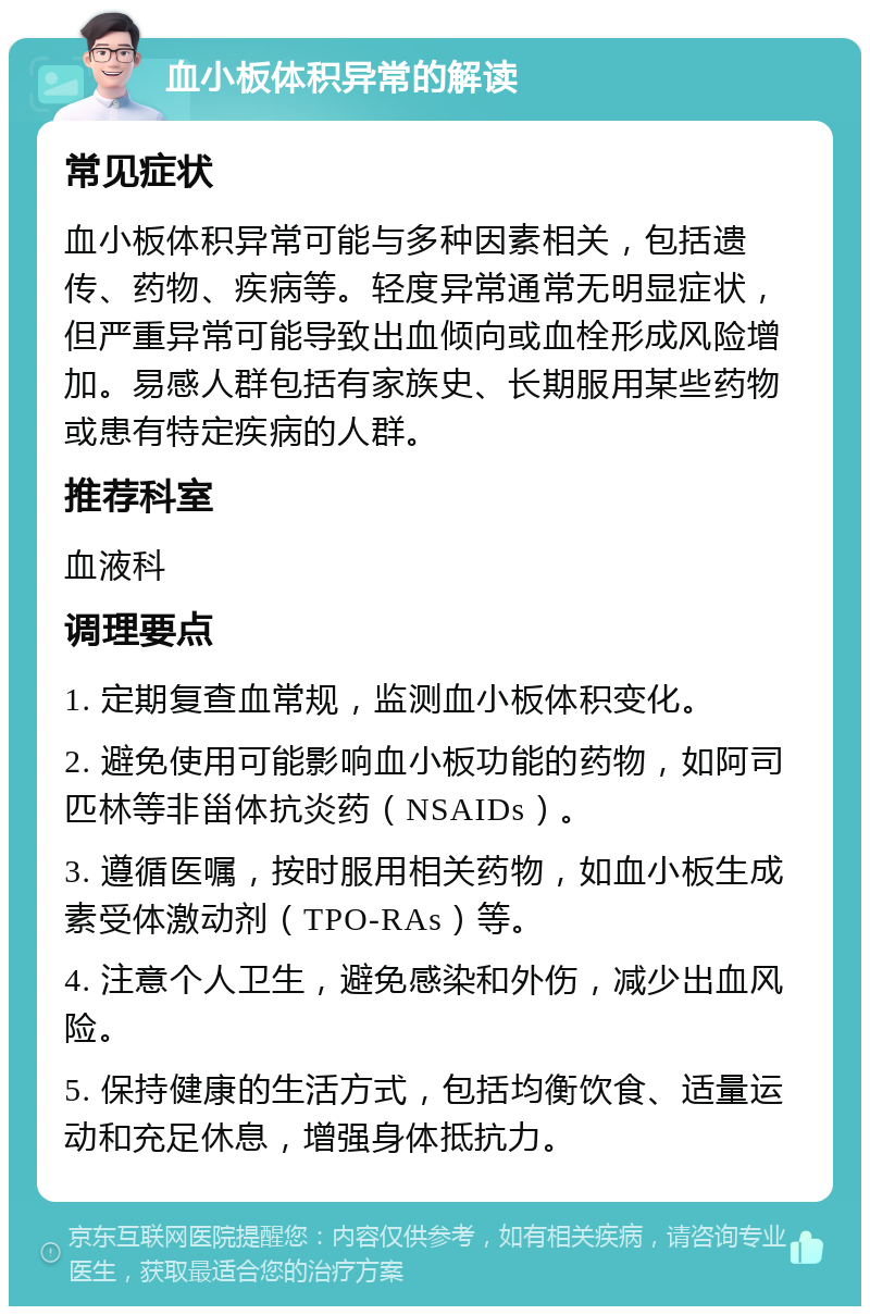 血小板体积异常的解读 常见症状 血小板体积异常可能与多种因素相关，包括遗传、药物、疾病等。轻度异常通常无明显症状，但严重异常可能导致出血倾向或血栓形成风险增加。易感人群包括有家族史、长期服用某些药物或患有特定疾病的人群。 推荐科室 血液科 调理要点 1. 定期复查血常规，监测血小板体积变化。 2. 避免使用可能影响血小板功能的药物，如阿司匹林等非甾体抗炎药（NSAIDs）。 3. 遵循医嘱，按时服用相关药物，如血小板生成素受体激动剂（TPO-RAs）等。 4. 注意个人卫生，避免感染和外伤，减少出血风险。 5. 保持健康的生活方式，包括均衡饮食、适量运动和充足休息，增强身体抵抗力。