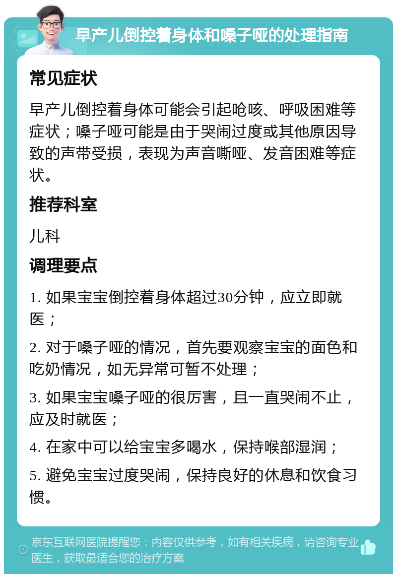 早产儿倒控着身体和嗓子哑的处理指南 常见症状 早产儿倒控着身体可能会引起呛咳、呼吸困难等症状；嗓子哑可能是由于哭闹过度或其他原因导致的声带受损，表现为声音嘶哑、发音困难等症状。 推荐科室 儿科 调理要点 1. 如果宝宝倒控着身体超过30分钟，应立即就医； 2. 对于嗓子哑的情况，首先要观察宝宝的面色和吃奶情况，如无异常可暂不处理； 3. 如果宝宝嗓子哑的很厉害，且一直哭闹不止，应及时就医； 4. 在家中可以给宝宝多喝水，保持喉部湿润； 5. 避免宝宝过度哭闹，保持良好的休息和饮食习惯。