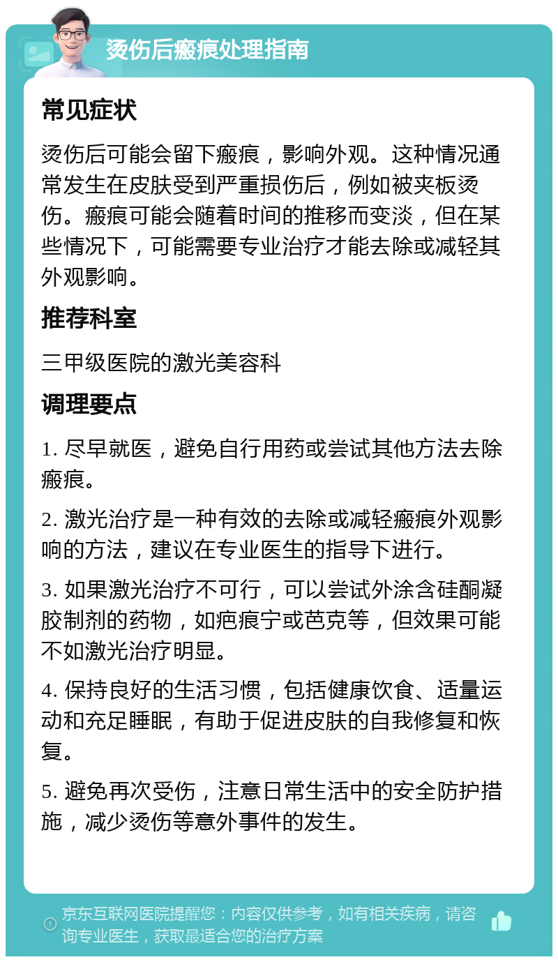 烫伤后瘢痕处理指南 常见症状 烫伤后可能会留下瘢痕，影响外观。这种情况通常发生在皮肤受到严重损伤后，例如被夹板烫伤。瘢痕可能会随着时间的推移而变淡，但在某些情况下，可能需要专业治疗才能去除或减轻其外观影响。 推荐科室 三甲级医院的激光美容科 调理要点 1. 尽早就医，避免自行用药或尝试其他方法去除瘢痕。 2. 激光治疗是一种有效的去除或减轻瘢痕外观影响的方法，建议在专业医生的指导下进行。 3. 如果激光治疗不可行，可以尝试外涂含硅酮凝胶制剂的药物，如疤痕宁或芭克等，但效果可能不如激光治疗明显。 4. 保持良好的生活习惯，包括健康饮食、适量运动和充足睡眠，有助于促进皮肤的自我修复和恢复。 5. 避免再次受伤，注意日常生活中的安全防护措施，减少烫伤等意外事件的发生。