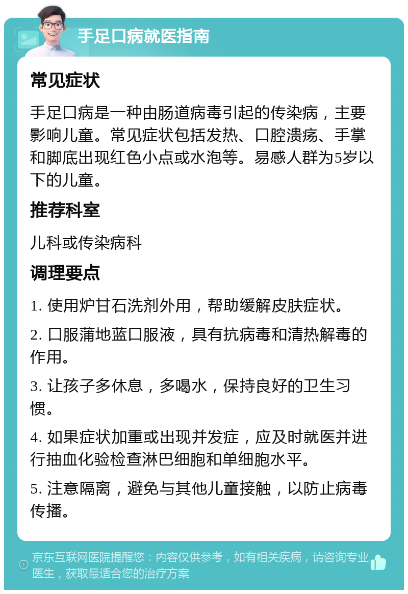 手足口病就医指南 常见症状 手足口病是一种由肠道病毒引起的传染病，主要影响儿童。常见症状包括发热、口腔溃疡、手掌和脚底出现红色小点或水泡等。易感人群为5岁以下的儿童。 推荐科室 儿科或传染病科 调理要点 1. 使用炉甘石洗剂外用，帮助缓解皮肤症状。 2. 口服蒲地蓝口服液，具有抗病毒和清热解毒的作用。 3. 让孩子多休息，多喝水，保持良好的卫生习惯。 4. 如果症状加重或出现并发症，应及时就医并进行抽血化验检查淋巴细胞和单细胞水平。 5. 注意隔离，避免与其他儿童接触，以防止病毒传播。