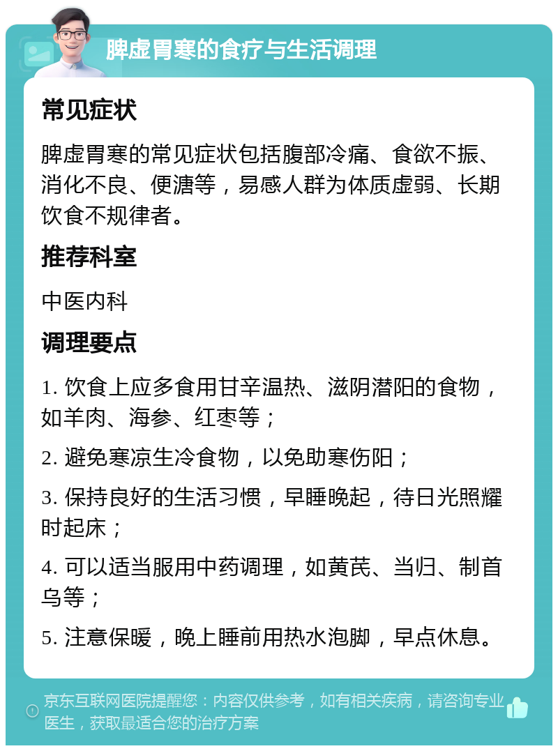 脾虚胃寒的食疗与生活调理 常见症状 脾虚胃寒的常见症状包括腹部冷痛、食欲不振、消化不良、便溏等，易感人群为体质虚弱、长期饮食不规律者。 推荐科室 中医内科 调理要点 1. 饮食上应多食用甘辛温热、滋阴潜阳的食物，如羊肉、海参、红枣等； 2. 避免寒凉生冷食物，以免助寒伤阳； 3. 保持良好的生活习惯，早睡晚起，待日光照耀时起床； 4. 可以适当服用中药调理，如黄芪、当归、制首乌等； 5. 注意保暖，晚上睡前用热水泡脚，早点休息。