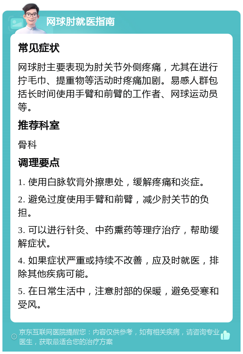 网球肘就医指南 常见症状 网球肘主要表现为肘关节外侧疼痛，尤其在进行拧毛巾、提重物等活动时疼痛加剧。易感人群包括长时间使用手臂和前臂的工作者、网球运动员等。 推荐科室 骨科 调理要点 1. 使用白脉软膏外擦患处，缓解疼痛和炎症。 2. 避免过度使用手臂和前臂，减少肘关节的负担。 3. 可以进行针灸、中药熏药等理疗治疗，帮助缓解症状。 4. 如果症状严重或持续不改善，应及时就医，排除其他疾病可能。 5. 在日常生活中，注意肘部的保暖，避免受寒和受风。