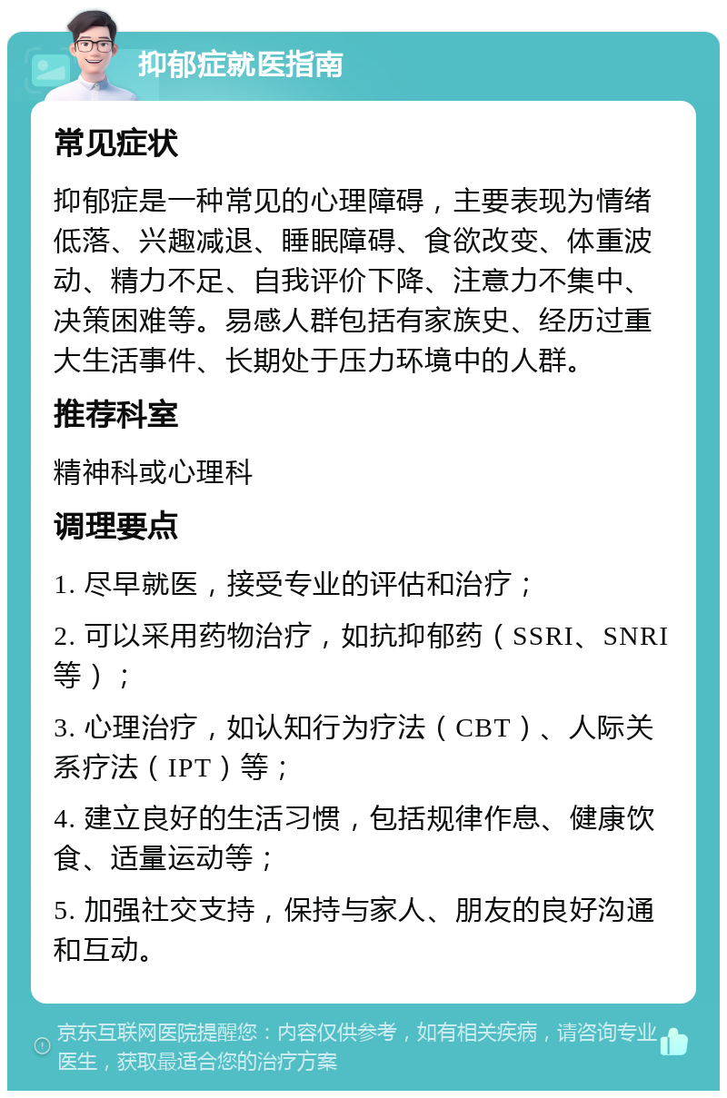 抑郁症就医指南 常见症状 抑郁症是一种常见的心理障碍，主要表现为情绪低落、兴趣减退、睡眠障碍、食欲改变、体重波动、精力不足、自我评价下降、注意力不集中、决策困难等。易感人群包括有家族史、经历过重大生活事件、长期处于压力环境中的人群。 推荐科室 精神科或心理科 调理要点 1. 尽早就医，接受专业的评估和治疗； 2. 可以采用药物治疗，如抗抑郁药（SSRI、SNRI等）； 3. 心理治疗，如认知行为疗法（CBT）、人际关系疗法（IPT）等； 4. 建立良好的生活习惯，包括规律作息、健康饮食、适量运动等； 5. 加强社交支持，保持与家人、朋友的良好沟通和互动。