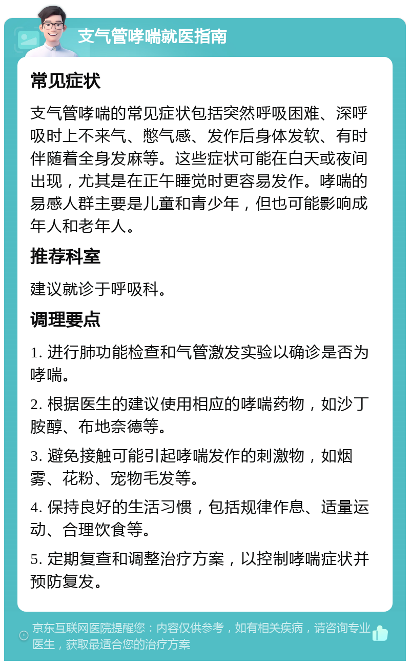 支气管哮喘就医指南 常见症状 支气管哮喘的常见症状包括突然呼吸困难、深呼吸时上不来气、憋气感、发作后身体发软、有时伴随着全身发麻等。这些症状可能在白天或夜间出现，尤其是在正午睡觉时更容易发作。哮喘的易感人群主要是儿童和青少年，但也可能影响成年人和老年人。 推荐科室 建议就诊于呼吸科。 调理要点 1. 进行肺功能检查和气管激发实验以确诊是否为哮喘。 2. 根据医生的建议使用相应的哮喘药物，如沙丁胺醇、布地奈德等。 3. 避免接触可能引起哮喘发作的刺激物，如烟雾、花粉、宠物毛发等。 4. 保持良好的生活习惯，包括规律作息、适量运动、合理饮食等。 5. 定期复查和调整治疗方案，以控制哮喘症状并预防复发。