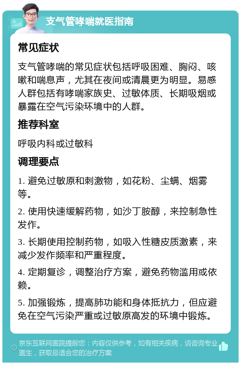 支气管哮喘就医指南 常见症状 支气管哮喘的常见症状包括呼吸困难、胸闷、咳嗽和喘息声，尤其在夜间或清晨更为明显。易感人群包括有哮喘家族史、过敏体质、长期吸烟或暴露在空气污染环境中的人群。 推荐科室 呼吸内科或过敏科 调理要点 1. 避免过敏原和刺激物，如花粉、尘螨、烟雾等。 2. 使用快速缓解药物，如沙丁胺醇，来控制急性发作。 3. 长期使用控制药物，如吸入性糖皮质激素，来减少发作频率和严重程度。 4. 定期复诊，调整治疗方案，避免药物滥用或依赖。 5. 加强锻炼，提高肺功能和身体抵抗力，但应避免在空气污染严重或过敏原高发的环境中锻炼。