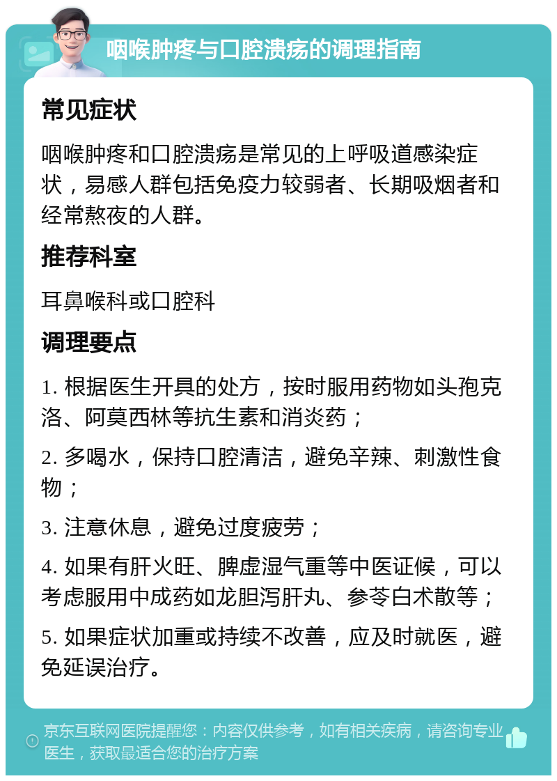 咽喉肿疼与口腔溃疡的调理指南 常见症状 咽喉肿疼和口腔溃疡是常见的上呼吸道感染症状，易感人群包括免疫力较弱者、长期吸烟者和经常熬夜的人群。 推荐科室 耳鼻喉科或口腔科 调理要点 1. 根据医生开具的处方，按时服用药物如头孢克洛、阿莫西林等抗生素和消炎药； 2. 多喝水，保持口腔清洁，避免辛辣、刺激性食物； 3. 注意休息，避免过度疲劳； 4. 如果有肝火旺、脾虚湿气重等中医证候，可以考虑服用中成药如龙胆泻肝丸、参苓白术散等； 5. 如果症状加重或持续不改善，应及时就医，避免延误治疗。