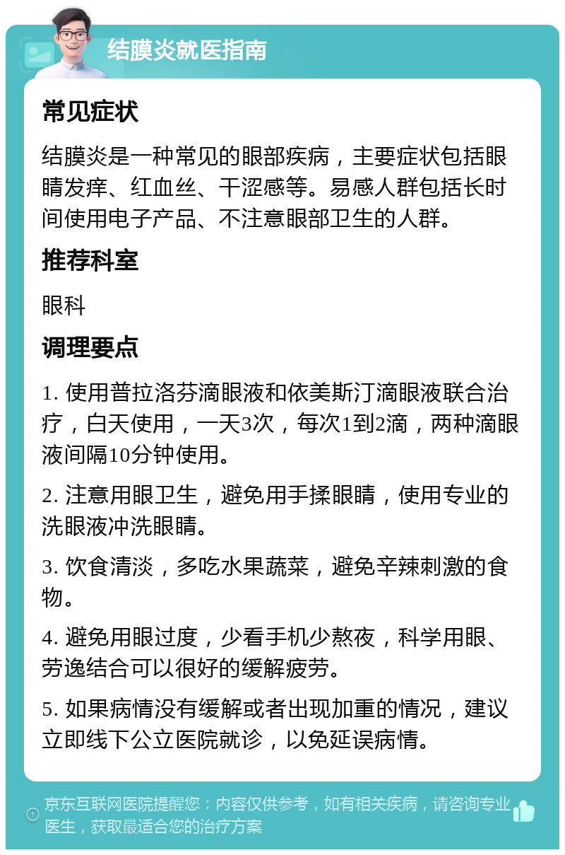 结膜炎就医指南 常见症状 结膜炎是一种常见的眼部疾病，主要症状包括眼睛发痒、红血丝、干涩感等。易感人群包括长时间使用电子产品、不注意眼部卫生的人群。 推荐科室 眼科 调理要点 1. 使用普拉洛芬滴眼液和依美斯汀滴眼液联合治疗，白天使用，一天3次，每次1到2滴，两种滴眼液间隔10分钟使用。 2. 注意用眼卫生，避免用手揉眼睛，使用专业的洗眼液冲洗眼睛。 3. 饮食清淡，多吃水果蔬菜，避免辛辣刺激的食物。 4. 避免用眼过度，少看手机少熬夜，科学用眼、劳逸结合可以很好的缓解疲劳。 5. 如果病情没有缓解或者出现加重的情况，建议立即线下公立医院就诊，以免延误病情。