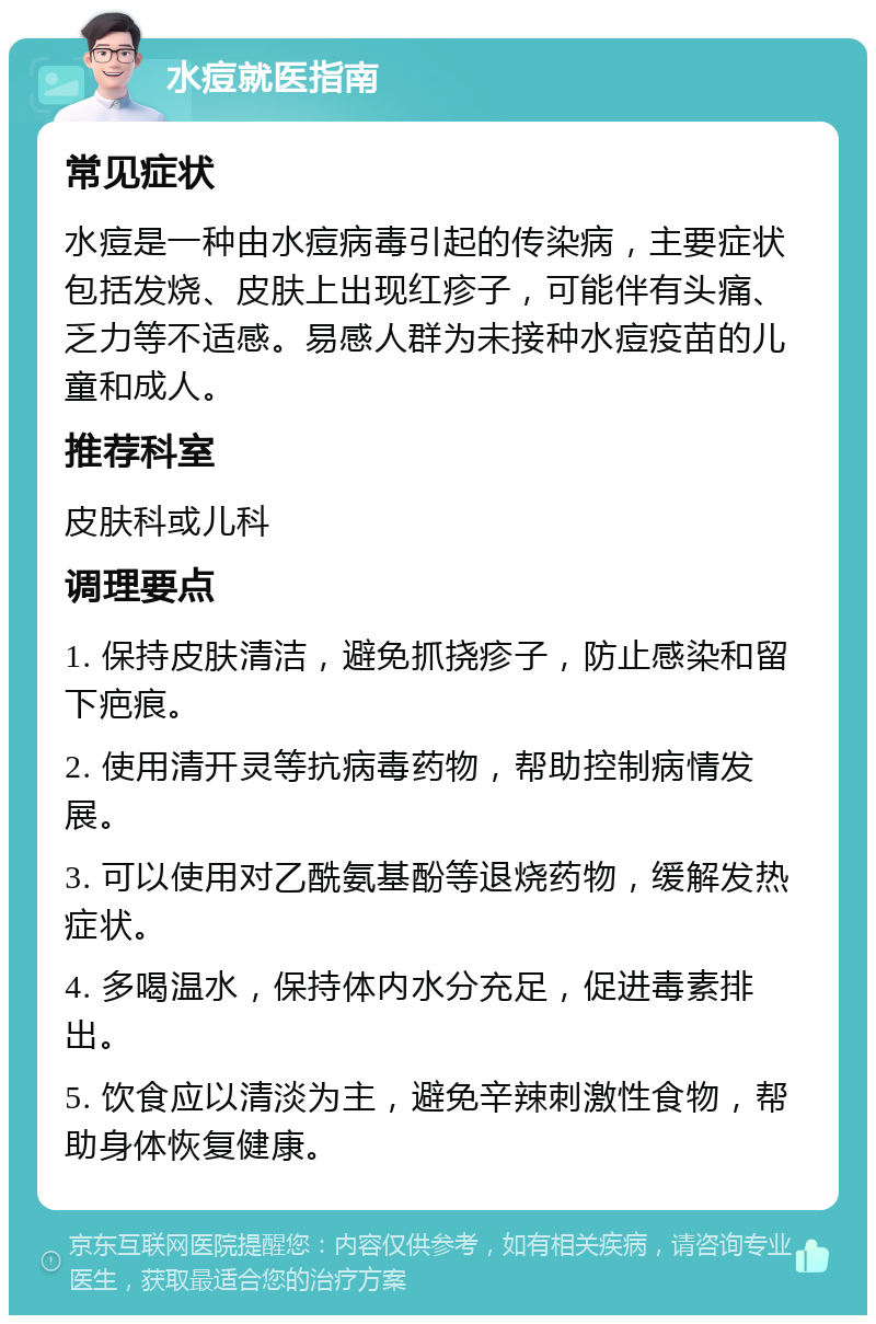 水痘就医指南 常见症状 水痘是一种由水痘病毒引起的传染病，主要症状包括发烧、皮肤上出现红疹子，可能伴有头痛、乏力等不适感。易感人群为未接种水痘疫苗的儿童和成人。 推荐科室 皮肤科或儿科 调理要点 1. 保持皮肤清洁，避免抓挠疹子，防止感染和留下疤痕。 2. 使用清开灵等抗病毒药物，帮助控制病情发展。 3. 可以使用对乙酰氨基酚等退烧药物，缓解发热症状。 4. 多喝温水，保持体内水分充足，促进毒素排出。 5. 饮食应以清淡为主，避免辛辣刺激性食物，帮助身体恢复健康。