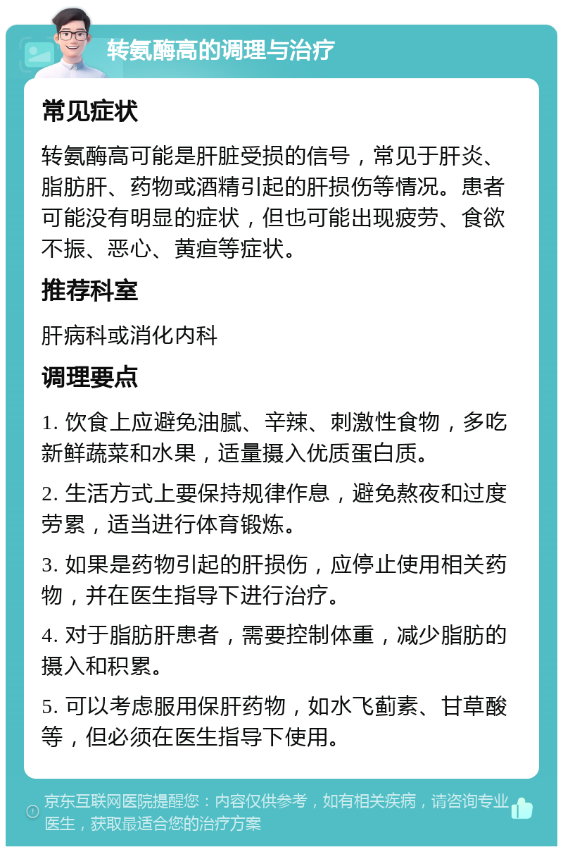 转氨酶高的调理与治疗 常见症状 转氨酶高可能是肝脏受损的信号，常见于肝炎、脂肪肝、药物或酒精引起的肝损伤等情况。患者可能没有明显的症状，但也可能出现疲劳、食欲不振、恶心、黄疸等症状。 推荐科室 肝病科或消化内科 调理要点 1. 饮食上应避免油腻、辛辣、刺激性食物，多吃新鲜蔬菜和水果，适量摄入优质蛋白质。 2. 生活方式上要保持规律作息，避免熬夜和过度劳累，适当进行体育锻炼。 3. 如果是药物引起的肝损伤，应停止使用相关药物，并在医生指导下进行治疗。 4. 对于脂肪肝患者，需要控制体重，减少脂肪的摄入和积累。 5. 可以考虑服用保肝药物，如水飞蓟素、甘草酸等，但必须在医生指导下使用。