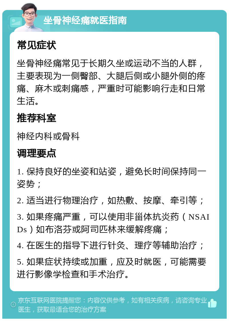 坐骨神经痛就医指南 常见症状 坐骨神经痛常见于长期久坐或运动不当的人群，主要表现为一侧臀部、大腿后侧或小腿外侧的疼痛、麻木或刺痛感，严重时可能影响行走和日常生活。 推荐科室 神经内科或骨科 调理要点 1. 保持良好的坐姿和站姿，避免长时间保持同一姿势； 2. 适当进行物理治疗，如热敷、按摩、牵引等； 3. 如果疼痛严重，可以使用非甾体抗炎药（NSAIDs）如布洛芬或阿司匹林来缓解疼痛； 4. 在医生的指导下进行针灸、理疗等辅助治疗； 5. 如果症状持续或加重，应及时就医，可能需要进行影像学检查和手术治疗。