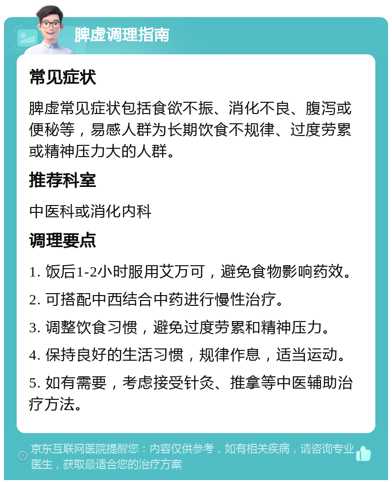 脾虚调理指南 常见症状 脾虚常见症状包括食欲不振、消化不良、腹泻或便秘等，易感人群为长期饮食不规律、过度劳累或精神压力大的人群。 推荐科室 中医科或消化内科 调理要点 1. 饭后1-2小时服用艾万可，避免食物影响药效。 2. 可搭配中西结合中药进行慢性治疗。 3. 调整饮食习惯，避免过度劳累和精神压力。 4. 保持良好的生活习惯，规律作息，适当运动。 5. 如有需要，考虑接受针灸、推拿等中医辅助治疗方法。