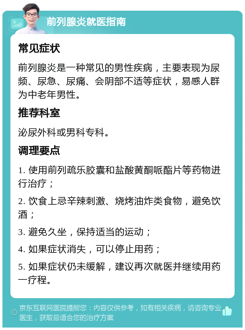 前列腺炎就医指南 常见症状 前列腺炎是一种常见的男性疾病，主要表现为尿频、尿急、尿痛、会阴部不适等症状，易感人群为中老年男性。 推荐科室 泌尿外科或男科专科。 调理要点 1. 使用前列疏乐胶囊和盐酸黄酮哌酯片等药物进行治疗； 2. 饮食上忌辛辣刺激、烧烤油炸类食物，避免饮酒； 3. 避免久坐，保持适当的运动； 4. 如果症状消失，可以停止用药； 5. 如果症状仍未缓解，建议再次就医并继续用药一疗程。