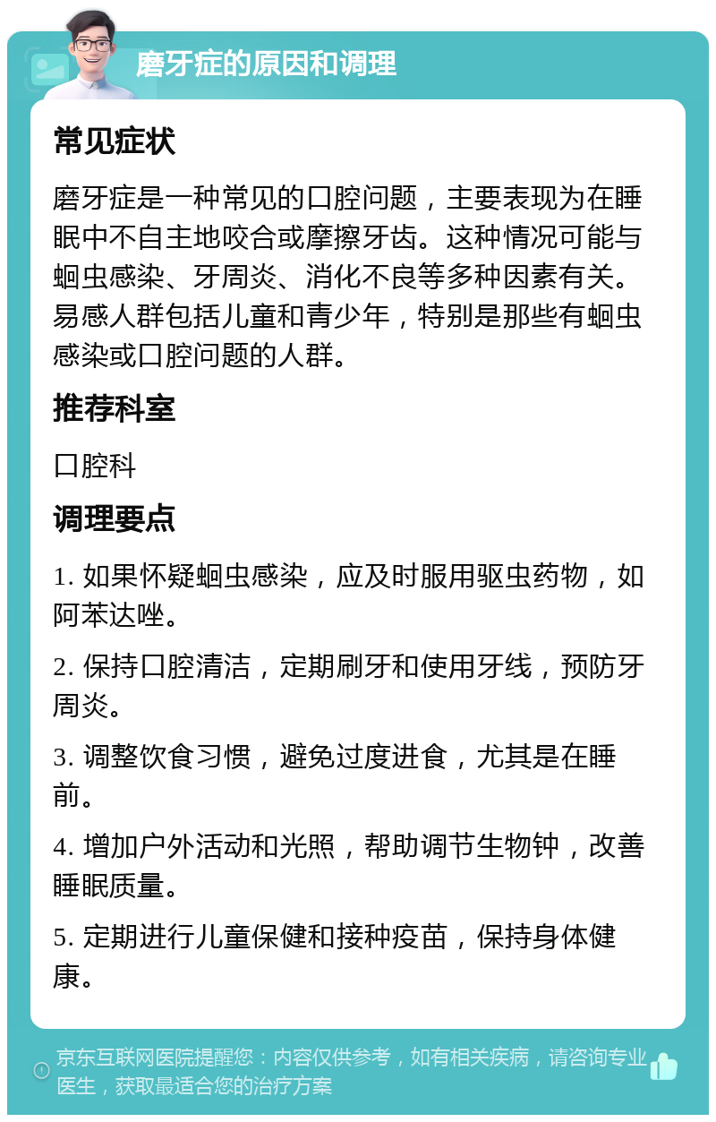 磨牙症的原因和调理 常见症状 磨牙症是一种常见的口腔问题，主要表现为在睡眠中不自主地咬合或摩擦牙齿。这种情况可能与蛔虫感染、牙周炎、消化不良等多种因素有关。易感人群包括儿童和青少年，特别是那些有蛔虫感染或口腔问题的人群。 推荐科室 口腔科 调理要点 1. 如果怀疑蛔虫感染，应及时服用驱虫药物，如阿苯达唑。 2. 保持口腔清洁，定期刷牙和使用牙线，预防牙周炎。 3. 调整饮食习惯，避免过度进食，尤其是在睡前。 4. 增加户外活动和光照，帮助调节生物钟，改善睡眠质量。 5. 定期进行儿童保健和接种疫苗，保持身体健康。