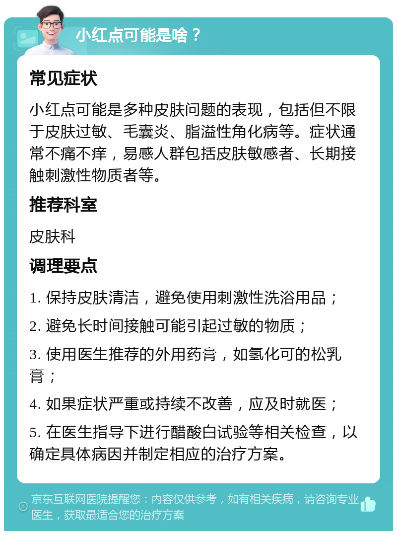 小红点可能是啥？ 常见症状 小红点可能是多种皮肤问题的表现，包括但不限于皮肤过敏、毛囊炎、脂溢性角化病等。症状通常不痛不痒，易感人群包括皮肤敏感者、长期接触刺激性物质者等。 推荐科室 皮肤科 调理要点 1. 保持皮肤清洁，避免使用刺激性洗浴用品； 2. 避免长时间接触可能引起过敏的物质； 3. 使用医生推荐的外用药膏，如氢化可的松乳膏； 4. 如果症状严重或持续不改善，应及时就医； 5. 在医生指导下进行醋酸白试验等相关检查，以确定具体病因并制定相应的治疗方案。