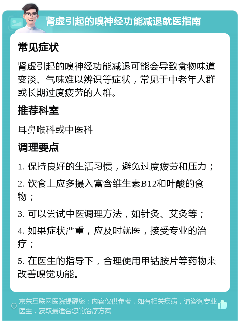 肾虚引起的嗅神经功能减退就医指南 常见症状 肾虚引起的嗅神经功能减退可能会导致食物味道变淡、气味难以辨识等症状，常见于中老年人群或长期过度疲劳的人群。 推荐科室 耳鼻喉科或中医科 调理要点 1. 保持良好的生活习惯，避免过度疲劳和压力； 2. 饮食上应多摄入富含维生素B12和叶酸的食物； 3. 可以尝试中医调理方法，如针灸、艾灸等； 4. 如果症状严重，应及时就医，接受专业的治疗； 5. 在医生的指导下，合理使用甲钴胺片等药物来改善嗅觉功能。