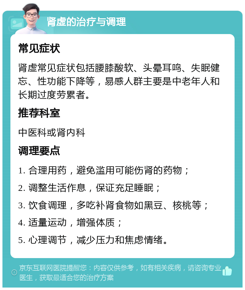 肾虚的治疗与调理 常见症状 肾虚常见症状包括腰膝酸软、头晕耳鸣、失眠健忘、性功能下降等，易感人群主要是中老年人和长期过度劳累者。 推荐科室 中医科或肾内科 调理要点 1. 合理用药，避免滥用可能伤肾的药物； 2. 调整生活作息，保证充足睡眠； 3. 饮食调理，多吃补肾食物如黑豆、核桃等； 4. 适量运动，增强体质； 5. 心理调节，减少压力和焦虑情绪。