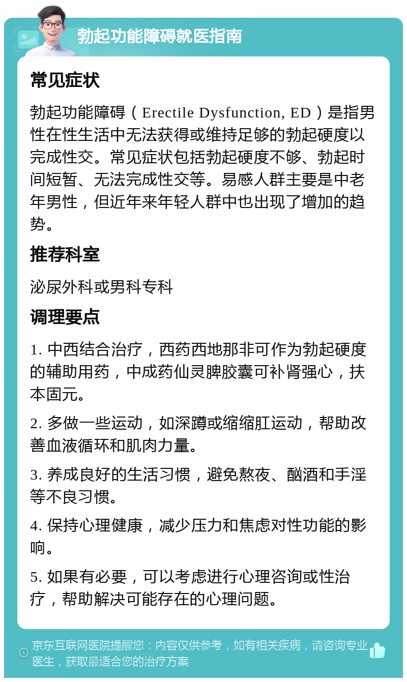 勃起功能障碍就医指南 常见症状 勃起功能障碍（Erectile Dysfunction, ED）是指男性在性生活中无法获得或维持足够的勃起硬度以完成性交。常见症状包括勃起硬度不够、勃起时间短暂、无法完成性交等。易感人群主要是中老年男性，但近年来年轻人群中也出现了增加的趋势。 推荐科室 泌尿外科或男科专科 调理要点 1. 中西结合治疗，西药西地那非可作为勃起硬度的辅助用药，中成药仙灵脾胶囊可补肾强心，扶本固元。 2. 多做一些运动，如深蹲或缩缩肛运动，帮助改善血液循环和肌肉力量。 3. 养成良好的生活习惯，避免熬夜、酗酒和手淫等不良习惯。 4. 保持心理健康，减少压力和焦虑对性功能的影响。 5. 如果有必要，可以考虑进行心理咨询或性治疗，帮助解决可能存在的心理问题。