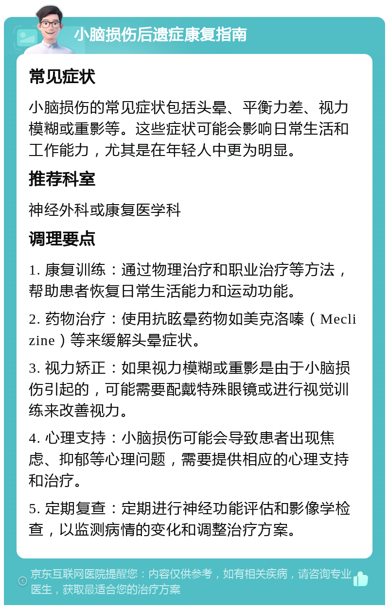 小脑损伤后遗症康复指南 常见症状 小脑损伤的常见症状包括头晕、平衡力差、视力模糊或重影等。这些症状可能会影响日常生活和工作能力，尤其是在年轻人中更为明显。 推荐科室 神经外科或康复医学科 调理要点 1. 康复训练：通过物理治疗和职业治疗等方法，帮助患者恢复日常生活能力和运动功能。 2. 药物治疗：使用抗眩晕药物如美克洛嗪（Meclizine）等来缓解头晕症状。 3. 视力矫正：如果视力模糊或重影是由于小脑损伤引起的，可能需要配戴特殊眼镜或进行视觉训练来改善视力。 4. 心理支持：小脑损伤可能会导致患者出现焦虑、抑郁等心理问题，需要提供相应的心理支持和治疗。 5. 定期复查：定期进行神经功能评估和影像学检查，以监测病情的变化和调整治疗方案。