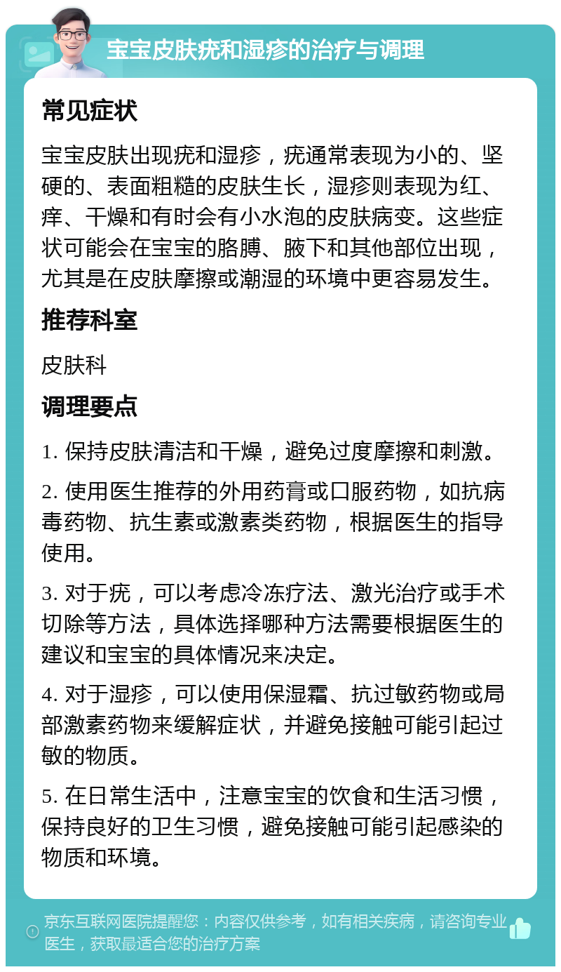 宝宝皮肤疣和湿疹的治疗与调理 常见症状 宝宝皮肤出现疣和湿疹，疣通常表现为小的、坚硬的、表面粗糙的皮肤生长，湿疹则表现为红、痒、干燥和有时会有小水泡的皮肤病变。这些症状可能会在宝宝的胳膊、腋下和其他部位出现，尤其是在皮肤摩擦或潮湿的环境中更容易发生。 推荐科室 皮肤科 调理要点 1. 保持皮肤清洁和干燥，避免过度摩擦和刺激。 2. 使用医生推荐的外用药膏或口服药物，如抗病毒药物、抗生素或激素类药物，根据医生的指导使用。 3. 对于疣，可以考虑冷冻疗法、激光治疗或手术切除等方法，具体选择哪种方法需要根据医生的建议和宝宝的具体情况来决定。 4. 对于湿疹，可以使用保湿霜、抗过敏药物或局部激素药物来缓解症状，并避免接触可能引起过敏的物质。 5. 在日常生活中，注意宝宝的饮食和生活习惯，保持良好的卫生习惯，避免接触可能引起感染的物质和环境。