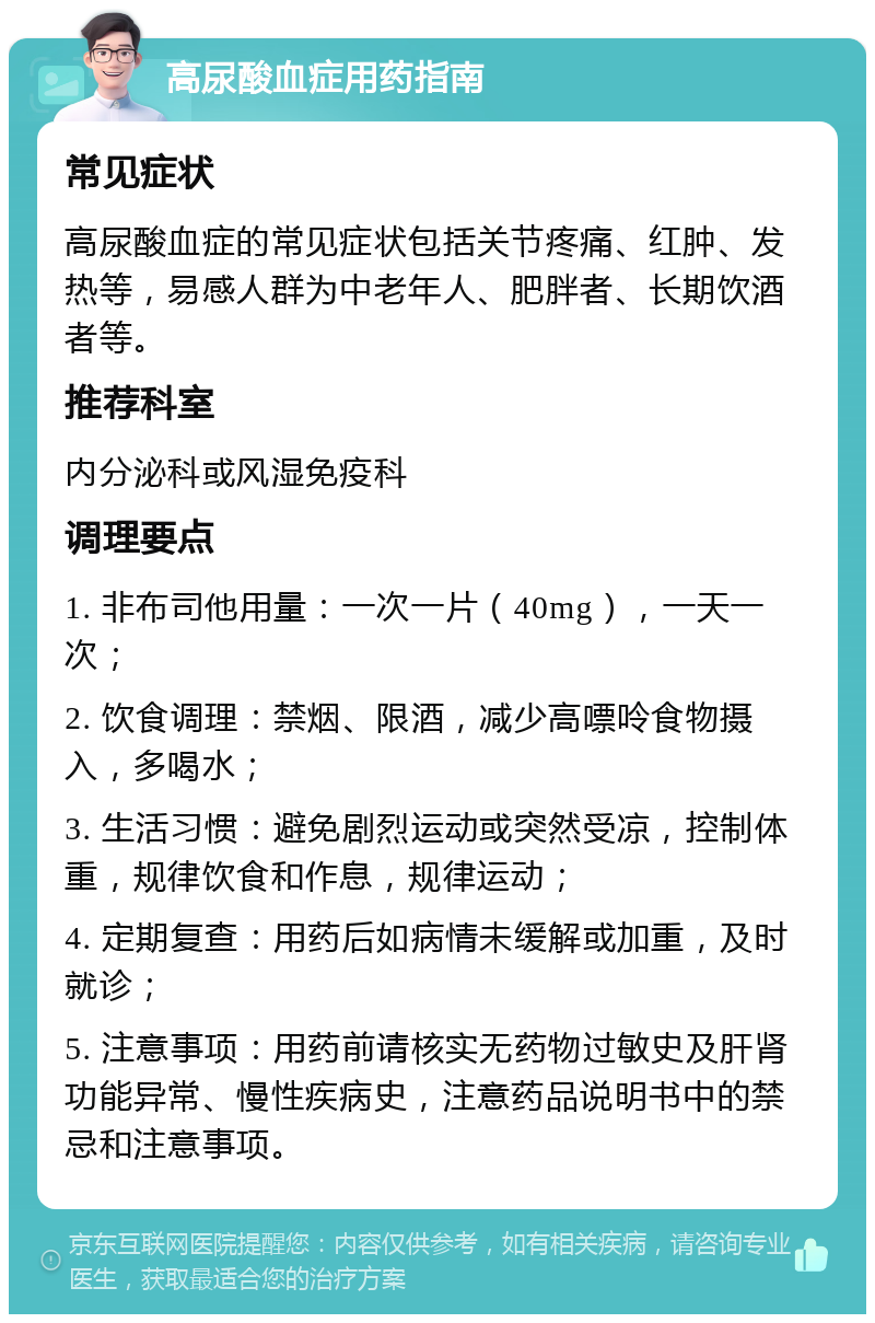 高尿酸血症用药指南 常见症状 高尿酸血症的常见症状包括关节疼痛、红肿、发热等，易感人群为中老年人、肥胖者、长期饮酒者等。 推荐科室 内分泌科或风湿免疫科 调理要点 1. 非布司他用量：一次一片（40mg），一天一次； 2. 饮食调理：禁烟、限酒，减少高嘌呤食物摄入，多喝水； 3. 生活习惯：避免剧烈运动或突然受凉，控制体重，规律饮食和作息，规律运动； 4. 定期复查：用药后如病情未缓解或加重，及时就诊； 5. 注意事项：用药前请核实无药物过敏史及肝肾功能异常、慢性疾病史，注意药品说明书中的禁忌和注意事项。