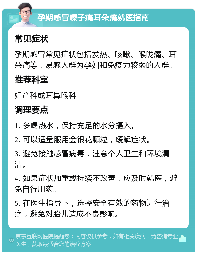 孕期感冒嗓子痛耳朵痛就医指南 常见症状 孕期感冒常见症状包括发热、咳嗽、喉咙痛、耳朵痛等，易感人群为孕妇和免疫力较弱的人群。 推荐科室 妇产科或耳鼻喉科 调理要点 1. 多喝热水，保持充足的水分摄入。 2. 可以适量服用金银花颗粒，缓解症状。 3. 避免接触感冒病毒，注意个人卫生和环境清洁。 4. 如果症状加重或持续不改善，应及时就医，避免自行用药。 5. 在医生指导下，选择安全有效的药物进行治疗，避免对胎儿造成不良影响。