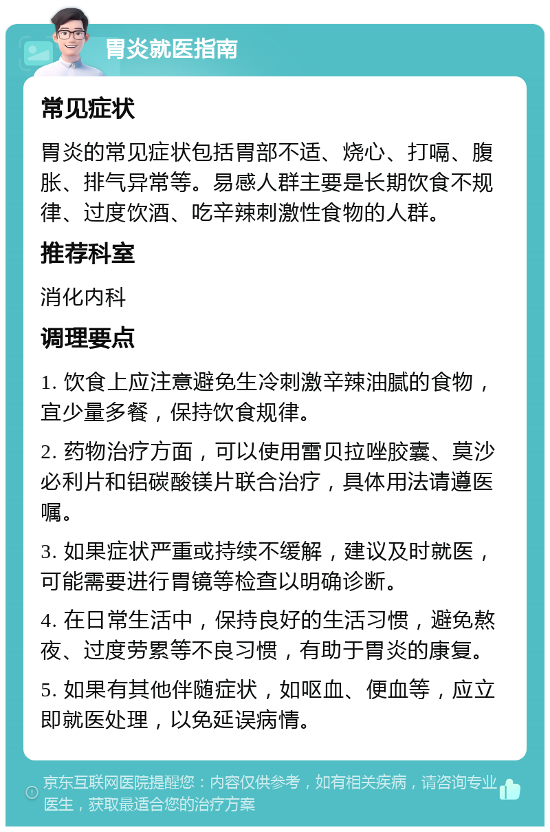 胃炎就医指南 常见症状 胃炎的常见症状包括胃部不适、烧心、打嗝、腹胀、排气异常等。易感人群主要是长期饮食不规律、过度饮酒、吃辛辣刺激性食物的人群。 推荐科室 消化内科 调理要点 1. 饮食上应注意避免生冷刺激辛辣油腻的食物，宜少量多餐，保持饮食规律。 2. 药物治疗方面，可以使用雷贝拉唑胶囊、莫沙必利片和铝碳酸镁片联合治疗，具体用法请遵医嘱。 3. 如果症状严重或持续不缓解，建议及时就医，可能需要进行胃镜等检查以明确诊断。 4. 在日常生活中，保持良好的生活习惯，避免熬夜、过度劳累等不良习惯，有助于胃炎的康复。 5. 如果有其他伴随症状，如呕血、便血等，应立即就医处理，以免延误病情。