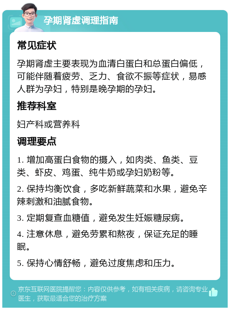 孕期肾虚调理指南 常见症状 孕期肾虚主要表现为血清白蛋白和总蛋白偏低，可能伴随着疲劳、乏力、食欲不振等症状，易感人群为孕妇，特别是晚孕期的孕妇。 推荐科室 妇产科或营养科 调理要点 1. 增加高蛋白食物的摄入，如肉类、鱼类、豆类、虾皮、鸡蛋、纯牛奶或孕妇奶粉等。 2. 保持均衡饮食，多吃新鲜蔬菜和水果，避免辛辣刺激和油腻食物。 3. 定期复查血糖值，避免发生妊娠糖尿病。 4. 注意休息，避免劳累和熬夜，保证充足的睡眠。 5. 保持心情舒畅，避免过度焦虑和压力。