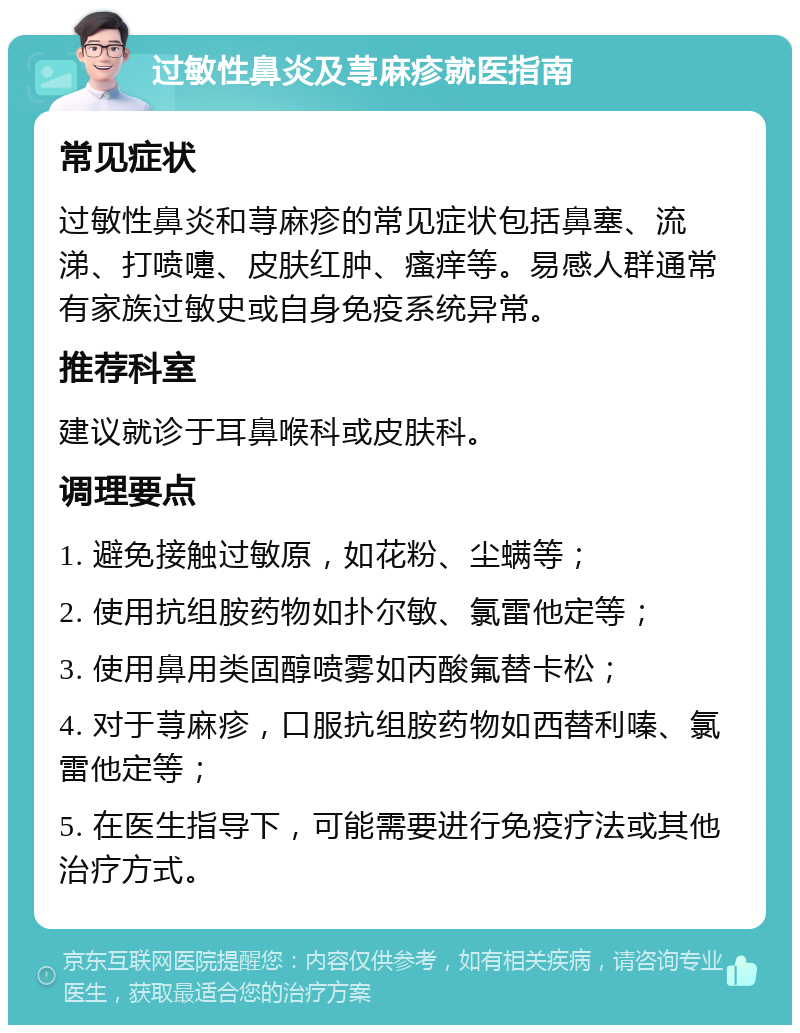 过敏性鼻炎及荨麻疹就医指南 常见症状 过敏性鼻炎和荨麻疹的常见症状包括鼻塞、流涕、打喷嚏、皮肤红肿、瘙痒等。易感人群通常有家族过敏史或自身免疫系统异常。 推荐科室 建议就诊于耳鼻喉科或皮肤科。 调理要点 1. 避免接触过敏原，如花粉、尘螨等； 2. 使用抗组胺药物如扑尔敏、氯雷他定等； 3. 使用鼻用类固醇喷雾如丙酸氟替卡松； 4. 对于荨麻疹，口服抗组胺药物如西替利嗪、氯雷他定等； 5. 在医生指导下，可能需要进行免疫疗法或其他治疗方式。