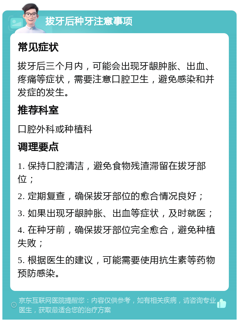 拔牙后种牙注意事项 常见症状 拔牙后三个月内，可能会出现牙龈肿胀、出血、疼痛等症状，需要注意口腔卫生，避免感染和并发症的发生。 推荐科室 口腔外科或种植科 调理要点 1. 保持口腔清洁，避免食物残渣滞留在拔牙部位； 2. 定期复查，确保拔牙部位的愈合情况良好； 3. 如果出现牙龈肿胀、出血等症状，及时就医； 4. 在种牙前，确保拔牙部位完全愈合，避免种植失败； 5. 根据医生的建议，可能需要使用抗生素等药物预防感染。