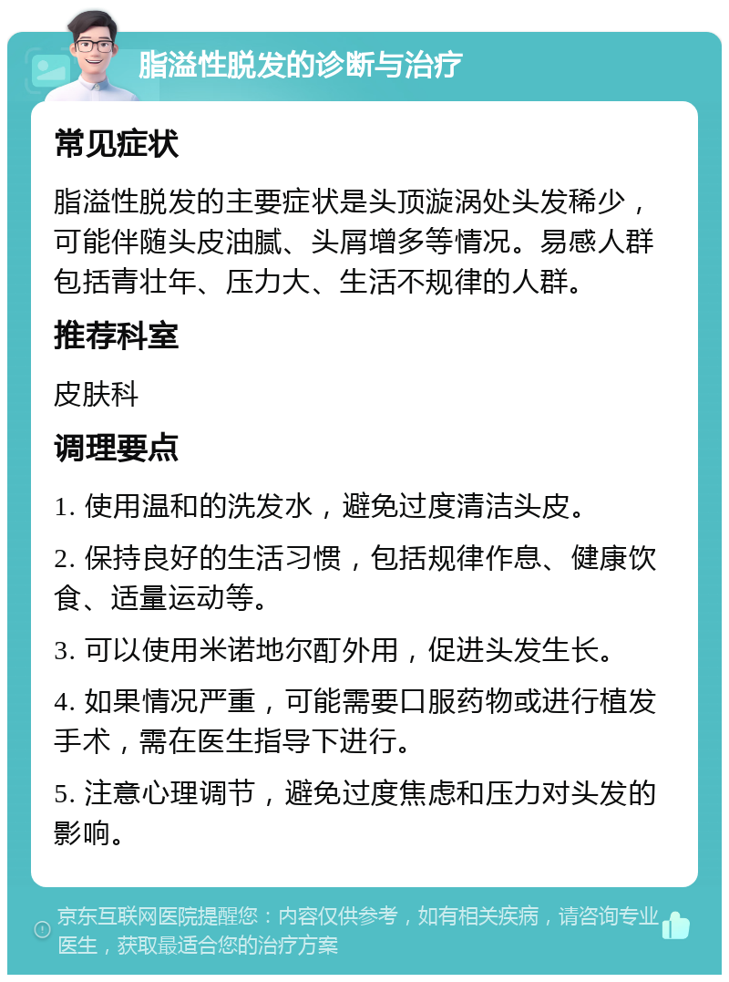 脂溢性脱发的诊断与治疗 常见症状 脂溢性脱发的主要症状是头顶漩涡处头发稀少，可能伴随头皮油腻、头屑增多等情况。易感人群包括青壮年、压力大、生活不规律的人群。 推荐科室 皮肤科 调理要点 1. 使用温和的洗发水，避免过度清洁头皮。 2. 保持良好的生活习惯，包括规律作息、健康饮食、适量运动等。 3. 可以使用米诺地尔酊外用，促进头发生长。 4. 如果情况严重，可能需要口服药物或进行植发手术，需在医生指导下进行。 5. 注意心理调节，避免过度焦虑和压力对头发的影响。