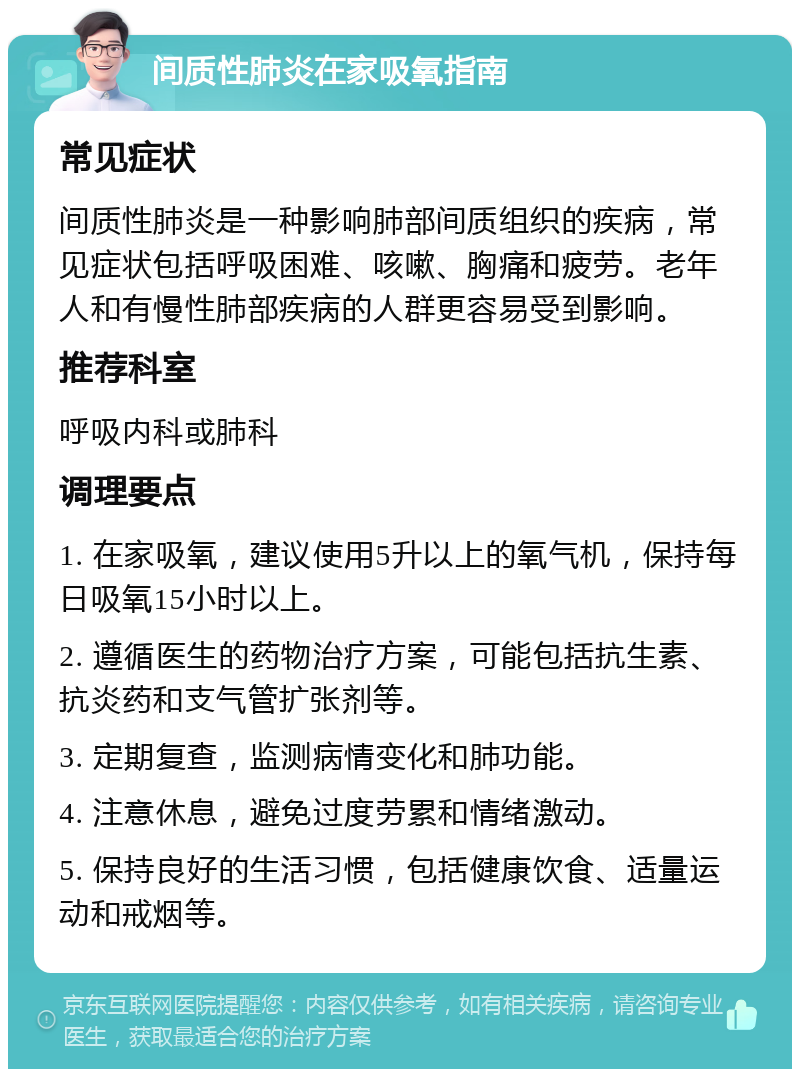 间质性肺炎在家吸氧指南 常见症状 间质性肺炎是一种影响肺部间质组织的疾病，常见症状包括呼吸困难、咳嗽、胸痛和疲劳。老年人和有慢性肺部疾病的人群更容易受到影响。 推荐科室 呼吸内科或肺科 调理要点 1. 在家吸氧，建议使用5升以上的氧气机，保持每日吸氧15小时以上。 2. 遵循医生的药物治疗方案，可能包括抗生素、抗炎药和支气管扩张剂等。 3. 定期复查，监测病情变化和肺功能。 4. 注意休息，避免过度劳累和情绪激动。 5. 保持良好的生活习惯，包括健康饮食、适量运动和戒烟等。