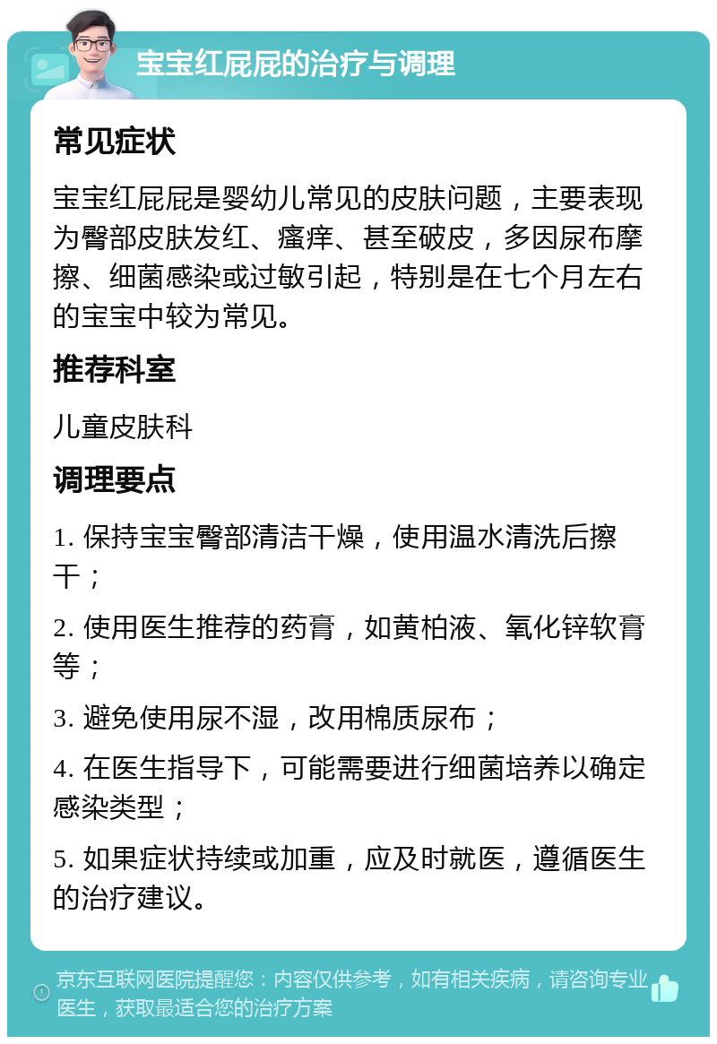 宝宝红屁屁的治疗与调理 常见症状 宝宝红屁屁是婴幼儿常见的皮肤问题，主要表现为臀部皮肤发红、瘙痒、甚至破皮，多因尿布摩擦、细菌感染或过敏引起，特别是在七个月左右的宝宝中较为常见。 推荐科室 儿童皮肤科 调理要点 1. 保持宝宝臀部清洁干燥，使用温水清洗后擦干； 2. 使用医生推荐的药膏，如黄柏液、氧化锌软膏等； 3. 避免使用尿不湿，改用棉质尿布； 4. 在医生指导下，可能需要进行细菌培养以确定感染类型； 5. 如果症状持续或加重，应及时就医，遵循医生的治疗建议。