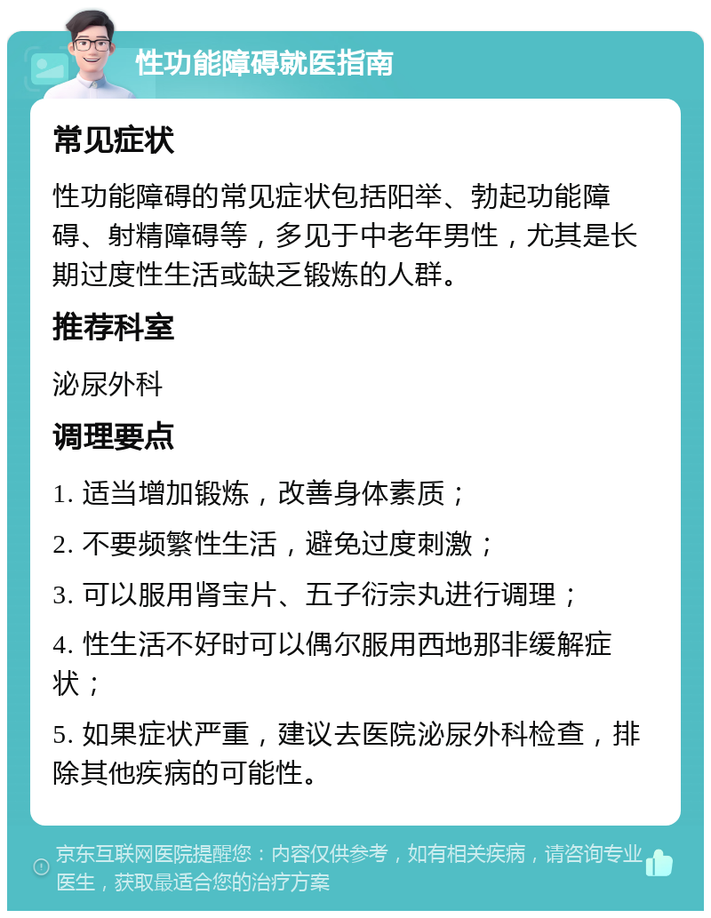 性功能障碍就医指南 常见症状 性功能障碍的常见症状包括阳举、勃起功能障碍、射精障碍等，多见于中老年男性，尤其是长期过度性生活或缺乏锻炼的人群。 推荐科室 泌尿外科 调理要点 1. 适当增加锻炼，改善身体素质； 2. 不要频繁性生活，避免过度刺激； 3. 可以服用肾宝片、五子衍宗丸进行调理； 4. 性生活不好时可以偶尔服用西地那非缓解症状； 5. 如果症状严重，建议去医院泌尿外科检查，排除其他疾病的可能性。